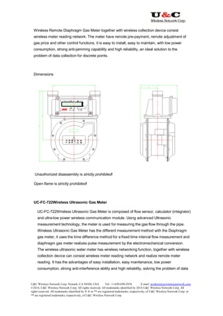 U&C Wireless Network Corp. Newark, CA 94560, USA Tel: +1-650-690-2938 E-mail: product@ucwirelessnetwork.com
©2014, U&C Wireless Network Corp. All rights reserved. All trademarks identified by 2014 U&C Wireless Network Corp, All
rights reserved. All trademarks identified by ® ® or ™ are registered trademarks, respectively, of U&C Wireless Network Corp. or
™ are registered trademarks, respectively, of U&C Wireless Network Corp.
Wireless Remote Diaphragm Gas Meter together with wireless collection device consist
wireless meter reading network. The meter have remote pre-payment, remote adjustment of
gas price and other control functions, it is easy to install, easy to maintain, with low power
consumption, strong anti-jamming capability and high reliability, an ideal solution to the
problem of data collection for discrete points.
Dimensions
Unauthorized disassembly is strictly prohibited!
Open flame is strictly prohibited!
UC-FC-722Wireless Ultrasonic Gas Meter
UC-FC-722Wireless Ultrasonic Gas Meter is composed of flow sensor, calculator (integrator)
and ultra-low power wireless communication module. Using advanced Ultrasonic
measurement technology, the meter is used for measuring the gas flow through the pipe.
Wireless Ultrasonic Gas Meter has the different measurement method with the Diaphragm
gas meter, it uses the time difference method for a fixed time interval flow measurement and
diaphragm gas meter realizes pulse measurement by the electromechanical conversion.
The wireless ultrasonic water meter has wireless networking function, together with wireless
collection device can consist wireless meter reading network and realize remote meter
reading. It has the advantages of easy installation, easy maintenance, low power
consumption, strong anti-interference ability and high reliability, solving the problem of data
 