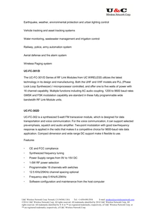 U&C Wireless Network Corp. Newark, CA 94560, USA Tel: +1-650-690-2938 E-mail: product@ucwirelessnetwork.com
©2014, U&C Wireless Network Corp. All rights reserved. All trademarks identified by 2014 U&C Wireless Network Corp, All
rights reserved. All trademarks identified by ® ® or ™ are registered trademarks, respectively, of U&C Wireless Network Corp. or
™ are registered trademarks, respectively, of U&C Wireless Network Corp.
Earthquake, weather, environmental protection and urban lighting control
Vehicle tracking and asset tracking systems
Water monitoring, wastewater management and irrigation control
Railway, police, army automation system
Aerial defense and fire alarm system
Wireless Paging system
UC-FC-301/D
The UC-FC-301/D Series of RF Link Modules from UC WIRELESS utilizes the latest
technology in its design and manufacturing. Both the UHF and VHF models are PLL (Phase
Lock Loop Synthesizer) / microprocessor controlled, and offer one to five watts of power with
16 channel capability. Multiple functions including AC audio coupling, 1200 to 9600 baud rates
GMSK and FSK modulation capability are standard in these fully programmable wide
bandwidth RF Link Module units.
UC-FC-302D
UC-FC-302 is a synthesized 5-watt FM transceiver module, which is designed for data
transportation and voice communication. For the voice communication, it can support selected
pre-emphasis, squelch and audio amplifier. Two-point modulation with good low-frequency
response is applied in the radio that makes it a competitive choice for 9600-baud rate data
application. Compact dimension and wide range DC support make it flexible to use.
Features
 CE and FCC compliance
 Synthesized frequency tuning
 Power Supply ranges from 9V to 15V DC
 1-5W RF power selection
 Programmable 16 channels with switches
 12.5 KHz/25KHz channel spacing optional
 Frequency step 5 KHz/6.25KHz
 Software configuration and maintenance from the host computer
 