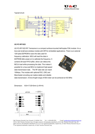 U&C Wireless Network Corp. Newark, CA 94560, USA Tel: +1-650-690-2938 E-mail: product@ucwirelessnetwork.com
©2014, U&C Wireless Network Corp. All rights reserved. All trademarks identified by 2014 U&C Wireless Network Corp, All
rights reserved. All trademarks identified by ® ® or ™ are registered trademarks, respectively, of U&C Wireless Network Corp. or
™ are registered trademarks, respectively, of U&C Wireless Network Corp.
Typical circuit:
UC-FC-RF1023
UC-FC-RF1023 RF Transceiver is a compact surface-mounted half-duplex FSK module. It is a
low-cost small-size wireless module with SPI for embedded applications. There is an external
128 bytes EEPROM to save the data used for
frequency calibration. MCU will read the data in
EEPROM after power-on to calibrate the frequency. It
contains 64 byte FIFO buffer, which can relieve the
MCU's load while processing the data. This makes it
possible for a low-cost MCU to implement high-speed
data transmission task. The RF data rate can reach
100kbps. The module with optional FEC, CRC and
Manchester encoding can realize stable and reliable
data transmission. A line-of-sight range of 500 meter can be achieved at 433 MHz
Dimension: 18.6×17.55×5mm (L×W×H)
 
