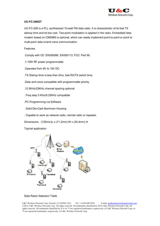 U&C Wireless Network Corp. Newark, CA 94560, USA Tel: +1-650-690-2938 E-mail: product@ucwirelessnetwork.com
©2014, U&C Wireless Network Corp. All rights reserved. All trademarks identified by 2014 U&C Wireless Network Corp, All
rights reserved. All trademarks identified by ® ® or ™ are registered trademarks, respectively, of U&C Wireless Network Corp. or
™ are registered trademarks, respectively, of U&C Wireless Network Corp.
UC-FC-206GT
UC-FC-206 is a PLL synthesized 10-watt FM data radio. It is characteristic of its fast TX
startup time and its low cost. Two-point modulation is applied in the radio. Embedded data
modem based on CMX969 is optional, which can easily implement point to point or point to
multi-point data or/and voice communication.
Features:
.Comply with CE: EN300086, EN300113; FCC: Part 90.
.1-10W RF power programmable
.Operates from 8V to 16V DC
.TX Startup time is less than 5ms, fast RX/TX switch time.
.Data and voice compatible with programmable priority
.12.5KHz/25KHz channel spacing optional
. Freq step 5 KHz/6.25KHz compatible
.PC Programming via Software
. Solid Die-Cast Aluminum Housing
. Capable to work as network radio, remote radio or repeater.
Dimensions：(120mm)L x (71.2mm) W x (30.4mm) H
Typical application
Data Radio Selection Table
 