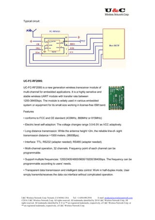 U&C Wireless Network Corp. Newark, CA 94560, USA Tel: +1-650-690-2938 E-mail: product@ucwirelessnetwork.com
©2014, U&C Wireless Network Corp. All rights reserved. All trademarks identified by 2014 U&C Wireless Network Corp, All
rights reserved. All trademarks identified by ® ® or ™ are registered trademarks, respectively, of U&C Wireless Network Corp. or
™ are registered trademarks, respectively, of U&C Wireless Network Corp.
Typical circuit:
UC-FC-RF209S:
UC-FC-RF209S is a new generation wireless transceiver module of
multi-channel for embedded applications. It is a highly sensitive and
stable wireless UART module with transfer rate between
1200-38400bps. The module is widely used in various embedded
system or equipment for its small size working in license-free ISM band.
Features
• conforms to FCC and CE standard (433MHz, 866MHz or 915MHz)
• Electric level self-adaption: The voltage changes range 3.0-6.0V as VCC adaptively.
• Long distance transmission: While the antenna height >2m, the reliable line-of- sight
transmission distance >1000 meters. (9600Bps).
• Interface: TTL; RS232 (adapter needed); RS485 (adapter needed).
• Multi-channel operation, 32 channels. Frequency point of each channel can be
programmable.
• Support multiple frequencies: 1200/2400/4800/9600/19200/38400bps. The frequency can be
programmable according to users’ needs.
• Transparent data transmission and intelligent data control: Work in half-duplex mode, User
simply transmits/receives the data via interface without complicated operation.
 