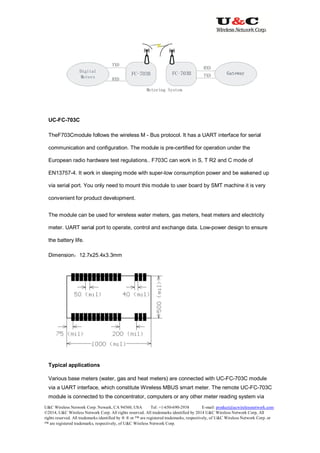 U&C Wireless Network Corp. Newark, CA 94560, USA Tel: +1-650-690-2938 E-mail: product@ucwirelessnetwork.com
©2014, U&C Wireless Network Corp. All rights reserved. All trademarks identified by 2014 U&C Wireless Network Corp, All
rights reserved. All trademarks identified by ® ® or ™ are registered trademarks, respectively, of U&C Wireless Network Corp. or
™ are registered trademarks, respectively, of U&C Wireless Network Corp.
UC-FC-703C
TheF703Cmodule follows the wireless M - Bus protocol. It has a UART interface for serial
communication and configuration. The module is pre-certified for operation under the
European radio hardware test regulations.. F703C can work in S, T R2 and C mode of
EN13757-4. It work in sleeping mode with super-low consumption power and be wakened up
via serial port. You only need to mount this module to user board by SMT machine it is very
convenient for product development.
The module can be used for wireless water meters, gas meters, heat meters and electricity
meter. UART serial port to operate, control and exchange data. Low-power design to ensure
the battery life.
Dimension：12.7x25.4x3.3mm
Typical applications
Various base meters (water, gas and heat meters) are connected with UC-FC-703C module
via a UART interface, which constitute Wireless MBUS smart meter. The remote UC-FC-703C
module is connected to the concentrator, computers or any other meter reading system via
 