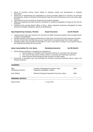  Adroit at resolving various issues related to shipping, quality and discrepancies in shipping
documents.
 Distinction of representing the organization at various overseas stations for carrying out business
development, product promotion & international trade fairs and conferences to carry out newer sales
avenues.
 Concentrated on the countries for exporting the products regularly.
 Effectively updating the Indian Ports for movement of vessels & availability of cargos of Iron Ore for
shipment
 Liaisoning with overseas Branch Office in China , Brazil, Argentina Venezuela, Bangladesh & Indian
branches at Kolkata, Bangalore, Bokaro & Bhubaneswar
Agra Engineering Company, Mumbai Export Executive Jun’01-May’02
 Liaisoning with high-end customers for sourcing out better business prospects with overseas buyers
in favour of organization.
 Handled Exports of Auto parts and Machinery to East Asian Countries and Latin American Countries
 Sources of Auto Parts and Machinery as per requirement of overseas buyer from Indian supplier.
 Initiated system and compiled all information in such a way that on receipt of any exports enquiry
the required commodity can be sourced.
Ajmer Automobiles Pvt. Ltd, Ajmer Marketing Executive Jan’99-May’01
 Demonstrated excellence in handling the marketing of:
♦ Maruti range of 4 wheelers and its financial schemes to corporate and individuals.
♦ Sim Cards & Cash Cards of Oasis cellular to corporate and individual customers.
♦ Retail network & Merchandising Oasis products at retail outlets.
 Distinction of arranging Loan and Exchange fair thereby promoting Marketing Maruti range & its
financial schemes.
ACADEMIA
MBA Institute of Management Studies, (Raj.) 1998
Marketing & Finance Rajasthan Vidyapeeth, Udaipur
B.Sc (Maths) Maharshi Dayanand Saraswati University, Ajmer 1996
PERSONAL DETAILS
Date of Birth : 1st
July 1975
 