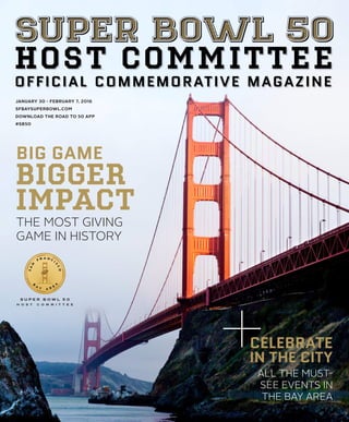 JANUARY 30 - FEBRUARY 7, 2016
SFBAYSUPERBOWL.COM
DOWNLOAD THE ROAD TO 50 APP
#SB50
H O S T C O M M I T T E E
OFFICIAL COMMEMORATIVE MAGAZINE
BIG GAME
BIGGER
IMPACT
THE MOST GIVING
GAME IN HISTORY
CELEBRATE
IN THE CITY
ALL THE MUST-
SEE EVENTS IN
THE BAY AREA
SUPER BOWL 50
 