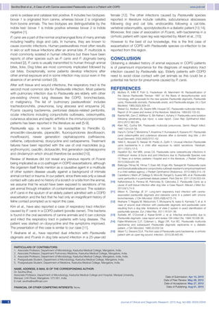 Sevitha Bhat et al., A Case of with Canine-associated Pasteurella canis in a Patient with COPD	 www.jcdr.net
Journal of Clinical and Diagnostic Research. 2015 Aug, Vol-9(8): DD03-DD0444
canis is oxidase and catalase test positive. It includes two biotypes:
biovar 1 is originated from canine, whereas biovar 2 is originated
from bovine animals. The two biotypes are distinguishable by the
indole test: biovar 1 is indole positive whereas biovar 2 is indole
negative [1].
P. canis are a part of the normal oropharyngeal flora of many animals
including healthy dogs and cats. In humans, they are known to
cause zoonotic infections. Human pasteurellosis most often results
in skin or soft tissue infections after an animal bite. P. multocida is
most commonly isolated in human infections but there have been
reports of other species such as P. canis and P. dogmatis being
involved [2]. P. canis is usually transmitted to human through animal
bites, licks. Dog bites are most commonly implicated followed by
cat bites. Exceptionally, some patients develop infections after
other animal exposure and in some infection may occur even in the
absence of an animal contact [3].
After soft tissue and wound infections, the respiratory tract is the
second most common site for Pasteurella infection. Most patients
with pulmonary infection due to Pasteurella are elderly with other
pre-existing chronic lung diseases like COPD, bronchiectasis,
or malignancy. The list of ‘pulmonary pasteurellosis’ includes
tracheobronchitis, pneumonia, lung abscess and empyema [4].
P.canis causing bacteremia, peritoneal dialysis-related peritonitis,
ocular infections including conjunctivitis outbreaks, osteomyelitis,
cutaneous abscess and septic arthritis in the immunocompromised
patients has been reported in the literature as well [5-9].
Pasteurella spp. is known to be susceptible to Penicillin G,
amoxicillin-clavulanate, piperacillin, fluoroquinolones (levofloxacin,
moxifloxacin), newer generation cephalosporins (ceftriaxone,
cefixime, cefpodoxime), doxycycline and carbapenems. Treatment
failures have been reported with the use of oral macrolides (e.g.
erythromycin), oxacillin, dicloxacillin, first generation cephalosporins
and clindamycin which should therefore be avoided [10].
Review of literature did not reveal any previous reports of P.canis
being implicated as a co-pathogen in COPD exacerbations, al­though
the organism itself finds mention as a causative agent in a multitude
of other system disease usually against a background of intimate
animal contact or trauma. In our patient, since there was only a casual
contact with cats and no history of a scratch or a bite from the animal,
we assume that he would have been exposed to secretions of his
pet animal through inhalation of contaminated aerosol. The isolation
of P. canis in the sputum of an elderly patient admitted with a COPD
exacerbation and the fact that he had only an insignificant history of
feline contact prompted us to report this case.
Kim et al., have also reported a case of respiratory tract infection
caused by P. canis in a COPD patient (poodle owner). This bacteria
is found in the oral secretions of canine animals and it can colonize
and infect the respiratory tract in patients with lung disease. The
patient was started on doxycycline and the symptoms improved.
The presentation of this case is similar to our case [11].
T Akahane et al., have reported dual infection with Pasteurella
dagmatis and P.canis in dog bite wound infection in a 25-year-old
		PARTICULARS OF CONTRIBUTORS:
1.	 Associate Professor, Department of Microbiology, Kasturba Medical College, Mangalore, India.
2.	 Associate Professor, Department Pulmonary Medicine, Kasturba Medical College, Mangalore, India.
3.	 Associate Professor, Department of Microbiology, Kasturba Medical College, Mangalore, India, India.
4.	 Postgraduate Student, Department of Microbiology, Kasturba Medical College, Mangalore, India.
5.	 Postgraduate Student, Department of Medicine, Kasturba Medical College, Mangalore, India.
NAME, ADDRESS, E-MAIL ID OF THE CORRESPONDING AUTHOR:
Dr. Sevitha Bhat,
Associate Professor, Department of Microbiology, Kasturba Medical College and Hospital, Manipal University,
Manipal, LHH Road, Mangalore- 575 001, India.
E-mail: sevitha@rediffmail.com
Financial OR OTHER COMPETING INTERESTS: None.
Date of Submission: Apr 10, 2015
Date of Peer Review: May 08, 2015
Date of Acceptance: May 27, 2015
Date of Publishing: Aug 01, 2015
female [12]. The other infections caused by Pasteurella species
reported in literature include cellulitis, subcutaneous abscesses
following dog and cat bite, endocarditis following a cat-bite,
vertebral osteomyelitis, spondylodiscitis in a diabetic patient [13,14].
Moreover, first case of association of P.canis, with bacteremia in a
cirrhotic patient with open leg was reported by Albert et al., [15].
However to the best of our knowledge, this is the first case of
exacerbation of COPD with Pasteurella species co-infection to be
reported from this region.
CONCLUSION
Obtaining a detailed history of animal exposure in COPD patients
is of paramount importance for the diagnosis of respiratory tract
infection caused by Pasteurella spp. Elderly patients with COPD
need to avoid close contact with pet animals as this could be a
potential risk factor for pneumonia caused by P. canis.
REFERENCES
  [1]	 Mutters R, IHM P, Pohl S, Frederiksen W, Mannheim W. Reclassification of
the Genus Pasteurella Trevisan 1887 on the Basis of deoxyribonucleic acid
homology, with proposals for the new species Pasteurella dagmatis, Pasteurella
canis, Pasteurella stomatis, Pasteurella anatis, and Pasteurella langaa. Int J Syst
Bacteriol. 1985;35(3):309–22.
  [2]	 Weber DJ, Wolfson JS, Swartz MN, Hooper DC. Pasteurella multocida infection.
Report of 34 cases and review of the literature. Medicine. 1984;63:133-53.
  [3]	 Rashid NK, Zam Z, MdNoor S, Siti-Raihan I, Azhany Y. Pasteurella canis isolation
following penetrating eye injury: a case report. Case Rep Ophthalmol Med.
2012;2012:362-69.
  [4]	 Klein NC, Cunha BA. Pasteurella multocida pneumonia. Semin Respir Infect.
1997;12(1):54-56.
  [5]	 Hara H, Ochiai T, Morishima T, Arashima Y, Kumasaka K, Kawano KY. Pasteurella
canis osteomyelitis and cutaneous abscess after a domestic dog bite. J Am
Acad Dermatol. 2002;46(5):S151–52.
  [6]	 Yefet E, Abozaid S, Nasser W, Peretz A, Zarfin Y. Unusual infection-Pasteurella
canis bacteremia in a child after exposure to rabbit secretions. Harefuah.
2011;150(1):13–5.
  [7]	 Hazelton BJ, Axt MW, Jones CA. Pasteurella canis osteoarticular infections in
childhood: review of bone and joint Infections due to Pasteurella Species over
10 Years at a tertiary pediatric Hospital and in the literature. J Pediatr Orthop.
2013;33(3):e34–38.
  [8]	 Balikoglu-Yilmaz M, Yilmaz T, Esen AB, Engin KN, Taskapili M. Pasteurella canis
and Granulicatella adiacens conjunctivitis outbreak resistant to empirical treatment
in a child welfare agency. J Pediatr Ophthalmol Strabismus. 2012;49(5):314–19.
  [9]	 Castellano I, Marín JP, Gallego S, Mora M, Rangel G, Suarez MA, et al. Pasteurella
canis peritonitis in a peritoneal dialysis patient. Perit Dial Int. 2011;31(4):503–04.
[10]	 Kaftandzieva A, Peneva M, Petrovska B, Cekovska Z. Pasteurella Canis as a
cause of soft-tissue infection after dog bite: a Case Report. Maced J Med Sci.
2013;6(1):74-8.
[11]	 Allison K, Clarridge JE 3rd
. Long-term respiratory tract infection with canine-
associated pasteurella dagmatis and neisseria canis in a patient with chronic
bronchiectasis. J Clin Microbiol. 2005;43(8):4272–74.
[12]	 Akahane T, Nagata M, Matsumoto T, Murayama N, Isaka A, Kameda T, et al. A
case of wound dual infection with pasteurella dagmatis and pasteurella canis
resulting from a dog bite- limitations of vitek-2 system in exact identification of
pasteurella species. Eur J Med Res. 2011;16:531-36.
[13]	 Sorbello AF, O’Donnell J, Kaiser-Smith J, et al. Infective endocarditis due to
Pasteurella dagmatis: case report and review. Clin Infect Dis. 1994;18:336-38.
[14]	 Fajfar-Whetstone CJT, Coleman L, Biggs DR, Fox BC. Pasteurella multocida
septicemia and subsequent Pasteurella dagmatis septicemia in a diabetic
patient. J Clin Microbiol. 1995;33:202-04.
[15]	 Albert TJ, Stevens DLK. The first case of Pasteurella canis bacteremia: a cirrhotic
patient with an open leg wound. Infection. 2010;38:483-85.
 