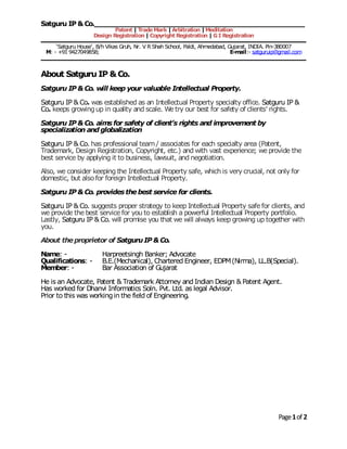 Satguru IP &Co.____________________________________________________
Patent | TradeMark |Arbitration |Meditation
Design Registration | Copyright Registration | GI Registration
‘Satguru House’, B/h Vikas Gruh, Nr. V R Shah School, Paldi, Ahmedabad, Gujarat, INDIA. Pin-380007
M: - +91 9427049858; E-mail:- satguruip@gmail.com
Page1of 2
About Satguru IP &Co.
Satguru IP &Co. will keep your valuable Intellectual Property.
Satguru IP & Co. was established as an Intellectual Property specialty office. Satguru IP &
Co. keeps growingup in quality and scale. We try our best for safety of clients’ rights.
Satguru IP &Co. aims for safety of client’s rights and improvement by
specialization and globalization
Satguru IP & Co. has professional team/ associates for each specialty area (Patent,
Trademark, Design Registration, Copyright, etc.) and with vast experience; we provide the
best service by applying it to business, lawsuit, and negotiation.
Also, we consider keeping the Intellectual Property safe, which is very crucial, not only for
domestic, but alsofor foreign Intellectual Property.
Satguru IP &Co. provides thebest service for clients.
Satguru IP & Co. suggests proper strategy to keep Intellectual Property safe for clients, and
we provide the best service for you to establish a powerful Intellectual Property portfolio.
Lastly, Satguru IP & Co. will promise you that we will always keep growing up together with
you.
About theproprietor of SatguruIP &Co.
Name: - Harpreetsingh Banker; Advocate
Qualifications: - B.E.(Mechanical), Chartered Engineer, EDPM(Nirma), LL.B(Special).
Member: - Bar Association of Gujarat
He is an Advocate, Patent & Trademark Attorney and Indian Design & Patent Agent.
Has worked for Dhanvi Informatics Soln. Pvt. Ltd. as legal Advisor.
Prior to this was workingin the field of Engineering.
 