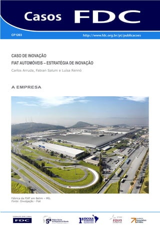 CF1203




Caso de Inovação
FIAT AUTOMÓVEIS – Estratégia de Inovação
Carlos Arruda, Fabian Salum e Luísa Rennó




A empresa




Fábrica da FIAT em Betim – MG.
Fonte: Divulgação - Fiat
 
