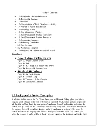 Table of Contents:
 1.0- Background / Project Description
 1.1-Topographic Features
 1.2-Site Soils
 1.3-Characteristics of Earth Disturbances Activity
 1.4-Amount of Runoff from Project
 1.5- Receiving Waters
 1.6-Best Management Practice
 1.7- Best Management Practice: Temporary
 1.8 -Best Management Practice: Permanent
 1.9-Construction Sequence
 2.0-Supporting Calculations
 2.1-Plan Drawings
 2.2-Maintenance Program
 2.3- Recycling and Disposal of Material moved
Appendices:
 Project Maps, Tables, Figures
Figure A- Project Location Maps
Figure B- Soils
Figure C1/C2- Rough Site Sketch with BMP’s
Figure D- Topographic Features Map
 Standard Worksheets
Figure E- Silt Fabric Fencing
Figure F- Sediment Trap
Figure G-Temporary Bridge Crossing
Figure H- Construction Entrance
1.0 Background / Project Description:
A selective timber harvest for Pin Cherry, White ash, and Pin oak. Taking place on a 80 acer
property about 10 miles north west of downtown Mansfield PA. Location entrance to property
will be right on Shaw Road for easy access of machinery drop off and trucking authorities for
lumber pick up. There will be 1 temporary road crossing going over Lambs Creek. Throughout
the property there will be multiple logging roads for machinery to systematically move the
lumber throughout the property with minimal damage to the habitat itself. The lumber yard
where the primary of traffic will be is about 7 acers of impact on the Wetlands and Lambs Creek
 