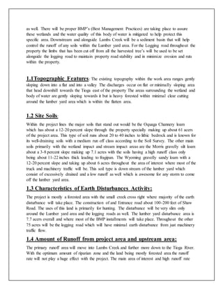 as well. There will be proper BMP’s (Best Management Practices) are taking place to assure
these wetlands and the water quality of this body of water is mitigated to help protect this
specific area. Downstream and alongside Lambs Creek will be a sediment basin that will help
control the runoff of any soils within the Lumber yard area. For the Logging road throughout the
property the limbs that has been cut off from all the harvested tree’s will be used to be set
alongside the logging road to maintain property road stability and in minimize erosion and ruts
within the property.
1.1Topographic Features: The existing topography within the work area ranges gently
sloping down into a flat and into a valley The discharges occur on flat or minimally sloping area
that head downhill towards the Tioga east of the property The areas surrounding the wetland and
body of water are gently sloping towards it but is heavy forested within minimal clear cutting
around the lumber yard area which is within the flatten area.
1.2 Site Soils:
Within the project lines the major soils that stand out would be the Oquaga Channery loam
which has about a 12-20 percent slope through the property specially making up about 61 acers
of the project area. This type of soil runs about 20 to 40 inches to lithic bedrock and is known for
its well-draining soils with a medium run off class according to the Soil Survey. The other main
soils primarily with the wetland impact and stream impact areas are the Morris gravelly silt loam
about a 3-8 percent slope making up 7.1 acres with the soils having a high runoff class only
being about 11-22 inches thick leading to fragipan. The Wyoming gravelly sandy loam with a
12-20 percent slope and taking up about 6 acres throughout the area of interest where most of the
truck and machinery traffic will be. This soil type is down stream of the lumber yard which
consist of excessively drained and a low runoff as well which is awesome for any storm to come
off the lumber yard area.
1.3 Characteristics of Earth Disturbances Activity:
The project is mostly a forested area with the small creek cross right where majority of the earth
disturbance will take place. The construction of and Entrance road about 100-200 feet of Shaw
Road. The uses of this land is primarily for hunting. The disturbance will be very slim only
around the Lumber yard area and the logging roads as well. The lumber yard disturbance area is
7.7 acers overall and where most of the BMP installments will take place. Throughout the other
75 acres will be the logging road which will have minimal earth disturbance from just machinery
traffic flow.
1.4 Amount of Runoff from project area and upstream area:
The primary runoff area will move into Lambs Creek and further more down to the Tioga River.
With the optimum amount of riparian zone and the land being mostly forested area the runoff
rate will not play a huge effect with the project. The main area of interest and high runoff rate
 