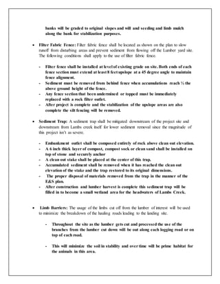 banks will be graded to original slopes and will and seeding and limb mulch
along the bank for stabilization purposes.
 Filter Fabric Fence: Filter fabric fence shall be located as shown on the plan to slow
runoff from disturbing areas and prevent sediment from flowing off the Lumber yard site.
The following conditions shall apply to the use of filter fabric fence.
- Filter fence shall be installed at level of existing grade on site. Both ends of each
fence section must extend at least 8 feet upslope at a 45 degree angle to maintain
fence alignment.
- Sediment must be removed from behind fence when accumulations reach ½ the
above ground height of the fence.
- Any fence section that been undermined or topped must be immediately
replaced with a rock filter outlet.
- After project is complete and the stabilization of the upslope areas are also
complete the silt fencing will be removed.
 Sediment Trap: A sediment trap shall be mitigated downstream of the project site and
downstream from Lambs creek itself for lower sediment removal since the magnitude of
this project isn’t as severe.
- Embankment outlet shall be composed entirely of rock above clean out elevation.
- A 6 inch thick layer of compost, compost sock or clean sand shall be installed on
top of stone and securely anchor
- A clean out stake shall be placed at the center of this trap.
- Accumulated sediment shall be removed when it has reached the clean out
elevation of the stake and the trap restored to its original dimensions.
- The proper disposal of materials removed from the trap in the manner of the
E&S plan.
- After construction and lumber harvest is complete this sediment trap will be
filled in to become a small wetland area for the headwaters of Lambs Creek.
 Limb Barriers: The usage of the limbs cut off from the lumber of interest will be used
to minimize the breakdown of the hauling roads leading to the landing site.
- Throughout the site as the lumber gets cut and processed the use of the
branches from the lumber cut down will be out along each logging road or on
top of each road.
- This will minimize the soil in stability and over time will be prime habitat for
the animals in this area.
 