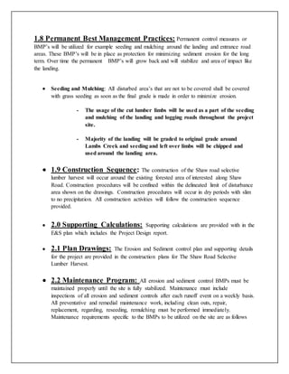 1.8 Permanent Best Management Practices: Permanent control measures or
BMP’s will be utilized for example seeding and mulching around the landing and entrance road
areas. These BMP’s will be in place as protection for minimizing sediment erosion for the long
term. Over time the permanent BMP’s will grow back and will stabilize and area of impact like
the landing.
 Seeding and Mulching: All disturbed area’s that are not to be covered shall be covered
with grass seeding as soon as the final grade is made in order to minimize erosion.
- The usage of the cut lumber limbs will be used as a part of the seeding
and mulching of the landing and logging roads throughout the project
site.
- Majority of the landing will be graded to original grade around
Lambs Creek and seeding and left over limbs will be chipped and
used around the landing area.
 1.9 Construction Sequence: The construction of the Shaw road selective
lumber harvest will occur around the existing forested area of interested along Shaw
Road. Construction procedures will be confined within the delineated limit of disturbance
area shown on the drawings. Construction procedures will occur in dry periods with slim
to no precipitation. All construction activities will follow the construction sequence
provided.
 2.0 Supporting Calculations: Supporting calculations are provided with in the
E&S plan which includes the Project Design report.
 2.1 Plan Drawings: The Erosion and Sediment control plan and supporting details
for the project are provided in the construction plans for The Shaw Road Selective
Lumber Harvest.
 2.2 Maintenance Program: All erosion and sediment control BMPs must be
maintained properly until the site is fully stabilized. Maintenance must include
inspections of all erosion and sediment controls after each runoff event on a weekly basis.
All preventative and remedial maintenance work, including clean outs, repair,
replacement, regarding, reseeding, remulching must be performed immediately.
Maintenance requirements specific to the BMPs to be utilized on the site are as follows
 