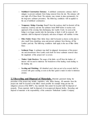 - Stabilized Construction Entrance: A stabilized construction entrance shall to
mitigate to prevent sediment from being removed from the site. The entrance will
start right off of Shaw Road. The entrance may remain in place permanently for
the long-term sediment prevention. The following conditions will be applied to
the use of stabilized construction.
- Temporary Bridge Crossing: Runoff from the roadway shall be diverted off the
temporary roadway and into the sediment basin BMP before it reaches rock
approach of the crossing then discharging into Lambs Creek. As soon as the
bridge is no longer needed after the harvesting is finish it will be removed. All
materials shall be disposed of properly and areas of impact will stabilize in time.
- Filter Fabric Fence: Filter fabric fence shall be located as shown on the plan to
slow runoff from disturbing areas and prevent sediment from flowing off the
Lumber yard site. The following conditions shall apply to the use of filter fabric
fence.
- Sediment Trap: A sediment trap shall be mitigated downstream of the project
site and downstream from Lambs creek itself for lower sediment removal since
the magnitude of this project isn’t as severe.
- Timber Limb Barriers: The usage of the limbs cut off from the lumber of
interest will be used to minimize the breakdown of the hauling roads leading to
the landing site.
- Seeding and Mulching: All disturbed area’s that are not to be covered shall be
covered with grass seeding as soon as the final grade is made in order to minimize
erosion.
2.3 Recycling and Disposal of Materials: Materials generated during the
procedure of the project may include vegetation, soils, fabric fencing. All materials from the
project site shall be recycled to the fullest extent possible for example being put into the
mitigation process of the BMP’s. Any materials that cannot be recycled shall be disposed of
properly. Waste materials shall be disposed of at an approved disposal facility. Recycling and
disposal of materials is the responsibility of the contractor Timberland Lumber Company.
 