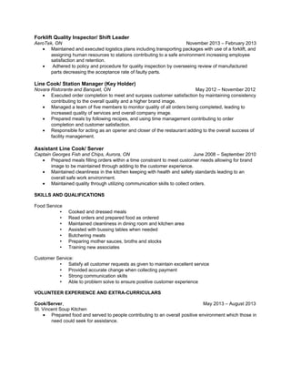 Forklift Quality Inspector/ Shift Leader
AeroTek, ON November 2013 – February 2013
• Maintained and executed logistics plans including transporting packages with use of a forklift, and
assigning human resources to stations contributing to a safe environment increasing employee
satisfaction and retention.
• Adhered to policy and procedure for quality inspection by overseeing review of manufactured
parts decreasing the acceptance rate of faulty parts.
Line Cook/ Station Manager (Key Holder)
Novara Ristorante and Banquet, ON May 2012 – November 2012
• Executed order completion to meet and surpass customer satisfaction by maintaining consistency
contributing to the overall quality and a higher brand image.
• Managed a team of five members to monitor quality of all orders being completed, leading to
increased quality of services and overall company image.
• Prepared meals by following recipes, and using time management contributing to order
completion and customer satisfaction.
• Responsible for acting as an opener and closer of the restaurant adding to the overall success of
facility management.
Assistant Line Cook/ Server
Captain Georges Fish and Chips, Aurora, ON June 2008 – September 2010
• Prepared meals filling orders within a time constraint to meet customer needs allowing for brand
image to be maintained through adding to the customer experience.
• Maintained cleanliness in the kitchen keeping with health and safety standards leading to an
overall safe work environment.
• Maintained quality through utilizing communication skills to collect orders.
SKILLS AND QUALIFICATIONS
Food Service
• Cooked and dressed meals
• Read orders and prepared food as ordered
• Maintained cleanliness in dining room and kitchen area
• Assisted with bussing tables when needed
• Butchering meats
• Preparing mother sauces, broths and stocks
• Training new associates
Customer Service:
• Satisfy all customer requests as given to maintain excellent service
• Provided accurate change when collecting payment
• Strong communication skills
• Able to problem solve to ensure positive customer experience
VOLUNTEER EXPERIENCE AND EXTRA-CURRICULARS
Cook/Server, May 2013 – August 2013
St. Vincent Soup Kitchen
• Prepared food and served to people contributing to an overall positive environment which those in
need could seek for assistance.
 