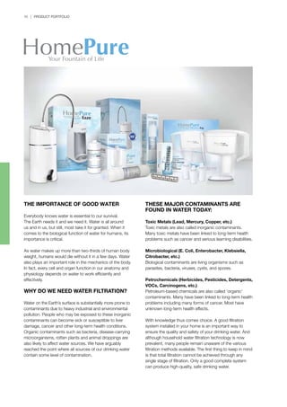 10 | PRODUCT PORTFOLIO
THE IMPORTANCE OF GOOD WATER
Everybody knows water is essential to our survival.
The Earth needs it and we need it. Water is all around
us and in us, but still, most take it for granted. When it
comes to the biological function of water for humans, its
importance is critical.
As water makes up more than two-thirds of human body
weight, humans would die without it in a few days. Water
also plays an important role in the mechanics of the body.
In fact, every cell and organ function in our anatomy and
physiology depends on water to work efficiently and
effectively.
WHY DO WE NEED WATER FILTRATION?
Water on the Earth’s surface is substantially more prone to
contaminants due to heavy industrial and environmental
pollution. People who may be exposed to these inorganic
contaminants can become sick or susceptible to liver
damage, cancer and other long-term health conditions.
Organic contaminants such as bacteria, disease-carrying
microorganisms, rotten plants and animal droppings are
also likely to affect water sources. We have arguably
reached the point where all sources of our drinking water
contain some level of contamination.
THESE MAJOR CONTAMINANTS ARE
FOUND IN WATER TODAY:
Toxic Metals (Lead, Mercury, Copper, etc.)
Toxic metals are also called inorganic contaminants.
Many toxic metals have been linked to long-term health
problems such as cancer and serious learning disabilities.
Microbiological (E. Coli, Enterobacter, Klebsiella,
Citrobacter, etc.)
Biological contaminants are living organisms such as
parasites, bacteria, viruses, cysts, and spores.
Petrochemicals (Herbicides, Pesticides, Detergents,
VOCs, Carcinogens, etc.)
Petroleum-based chemicals are also called ‘organic’
contaminants. Many have been linked to long-term health
problems including many forms of cancer. Most have
unknown long-term health effects.
With knowledge thus comes choice. A good filtration
system installed in your home is an important way to
ensure the quality and safety of your drinking water. And
although household water filtration technology is now
prevalent, many people remain unaware of the various
filtration methods available. The first thing to keep in mind
is that total filtration cannot be achieved through any
single stage of filtration. Only a good complete system
can produce high-quality, safe drinking water.
 