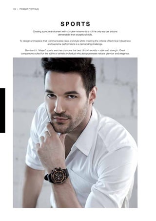 100 | PRODUCT PORTFOLIO
S P O R T S
Creating a precise instrument with complex movements is not the only way our artisans
demonstrate their exceptional skills.
To design a timepiece that communicates class and style whilst meeting the criteria of technical robustness
and supreme performance is a demanding challenge.
Bernhard H. Mayer®
sports watches combine the best of both worlds − style and strength. Great
companions suited for the active or athletic individual who also possesses natural glamour and elegance.
 