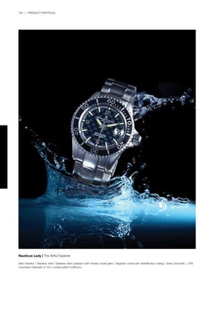 104 | PRODUCT PORTFOLIO
Nauticus Lady | The Artful Explorer
Date indicator l Stainless steel l Stainless steel caseback with mineral crystal glass l Sapphire crystal with antireflective coating l Swiss Automatic – ETA
movement l Diameter 37 mm l Limited edition 4,999 pcs
 