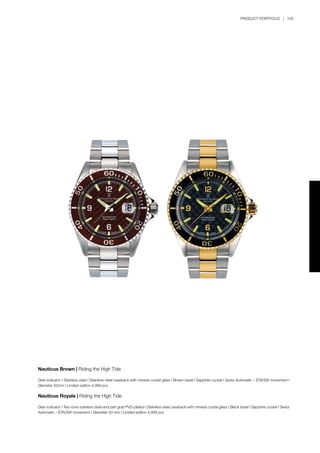 PRODUCT PORTFOLIO | 105
Nauticus Brown | Riding the High Tide
Date indicator I Stainless steel I Stainless steel caseback with mineral crystal glass I Brown bezel I Sapphire crystal I Swiss Automatic – ETA/SW movement I
Diameter 43mm I Limited edition 4,999 pcs
Nauticus Royale | Riding the High Tide
Date indicator I Two-tone stainless steel and part gold PVD-plated I Stainless steel caseback with mineral crystal glass I Black bezel I Sapphire crystal I Swiss
Automatic – ETA/SW movement I Diameter 43 mm I Limited edition 4,999 pcs
 
