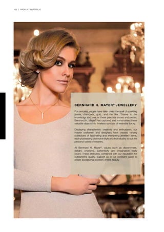 106 | PRODUCT PORTFOLIO
BERNHARD H. MAYER®
JEWELLERY
For centuries, people have fallen under the spell of sparkling
jewels, diamonds, gold, and the like. Thanks to the
knowledge and love for these precious stones and metals,
Bernhard H. Mayer®
has captured and immortalised these
valuable objects into timeless symbols of wearable luxury.
Displaying characteristic creativity and enthusiasm, our
master craftsmen and designers have created varying
collections of fascinating and enchanting jewellery items,
each possessing distinctive style and individuality to suit the
personal tastes of wearers.
At Bernhard H. Mayer®
, values such as discernment,
delight, charisma, authenticity and imagination really
count. These attributes, combined with our reputation for
outstanding quality, support us in our constant quest to
create exceptional jewellery of rare beauty.
 