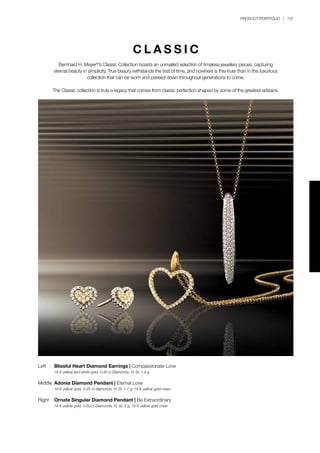 PRODUCT PORTFOLIO | 107
Left	 Blissful Heart Diamond Earrings | Compassionate Love
	 18 K yellow and white gold, 0.30 ct Diamonds, H, SI, 1.9 g
Middle	 Adonia Diamond Pendant | Eternal Love
	 18 K yellow gold, 0.25 ct diamonds, H, SI, 1.7 g; 18 K yellow gold chain
Right	 Ornate Singular Diamond Pendant | Be Extraordinary
	 18 K yellow gold, 0.50 ct Diamonds, H, SI, 3 g; 18 K yellow gold chain
C L A S S I C
Bernhard H. Mayer®
’s Classic Collection boasts an unrivalled selection of timeless jewellery pieces, capturing
eternal beauty in simplicity. True beauty withstands the test of time, and nowhere is this truer than in this luxurious
collection that can be worn and passed down throughout generations to come.
The Classic collection is truly a legacy that comes from classic perfection shaped by some of the greatest artisans.
 
