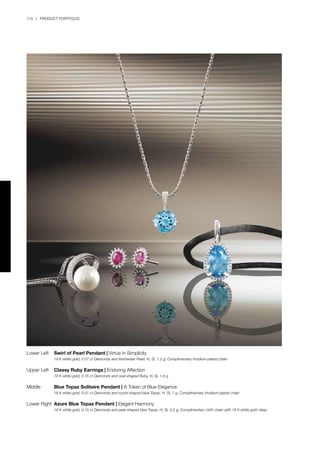 110 | PRODUCT PORTFOLIO
Lower Left	 Swirl of Pearl Pendant | Virtue in Simplicity
	 18 K white gold, 0.07 ct Diamonds and freshwater Pearl, H, SI, 1.2 g; Complimentary rhodium-plated chain
Upper Left	 Classy Ruby Earrings | Enduring Affection
	 18 K white gold, 0.16 ct Diamonds and oval-shaped Ruby, H, SI, 1.8 g	
Middle	 Blue Topaz Solitaire Pendant | A Token of Blue Elegance
	 18 K white gold, 0.01 ct Diamonds and round-shaped blue Topaz, H, SI, 1 g; Complimentary rhodium-plated chain
	
Lower Right	 Azure Blue Topaz Pendant | Elegant Harmony
	 18 K white gold, 0.15 ct Diamonds and pear-shaped blue Topaz, H, SI, 3.2 g; Complimentary cloth chain with 18 K white gold clasp
 