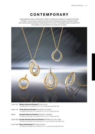 PRODUCT PORTFOLIO | 111
Lower Left	 Miadora Diamond Pendant | Circle of Love
	 18 K yellow gold, 0.10 ct Diamonds, H, SI, 1.9 g; Complimentary gold-plated chain
Upper Left	 Trinity Diamond Pendant | Symphony of Fantasy
	 18 K yellow and white gold, 0.16 ct Diamonds, H, SI, 3.2 g; 18 K yellow gold chain
Middle	 Versatile Diamond Pendant | Strength in Versatility
	 18 K yellow and white gold, 0.32 ct Diamonds, H, SI, 4.2 g; 18 K yellow gold chain
	
Upper Right	 Double Raindrop Diamond Pendant | Revitalise Your Life in Style
	 18 K yellow and white gold, 0.06 ct Diamonds, H, SI, 1.2 g; Complimentary gold-plated chain
Lower Right	 Wavy Gold Pendant | The Flow of Grace
	 18 K yellow and white gold, 0.04 ct Diamond, H, SI, 1.7 g; Complimentary gold-plated chain
C O N T E M P O R A R Y
Unapologetically modern, the Bernhard H. Mayer®
Contemporary Collection is inspired by the fluidity
of shapes – curves, twists and geometrical symmetry. Showcasing the beauty of abstract shapes
with luxurious stones and precious metals derived from the work of the greatest artisans, any piece from
this collection is an eye-catcher and a treasure to its wearer.
 
