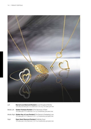 112 | PRODUCT PORTFOLIO
Left	 Eternal Love Diamond Pendant | Love throughout Eternity
	 18 K yellow and white gold, 0.12 ct Diamonds, H, SI, 4.8 g; 18 K yellow gold chain
Middle Left	 Golden Fantasia Pendant | The Sanctuary of Spirit
	 18 K yellow gold, 0.13 ct Diamonds, H, SI, 2 g; Complimentary gold-plated chain
Middle Right	 Golden Key of Love Pendant | The Secret to Everlasting Love
	 18 K yellow gold, 0.01 ct Diamond, H, SI, 2.1 g; Complimentary gold-plated chain
Right	 Open Heart Diamond Pendant | Faithfully Yours
	 18 K yellow gold, 0.04ct Diamonds, H, SI, 3.5 g; Complimentary gold-plated chain
 