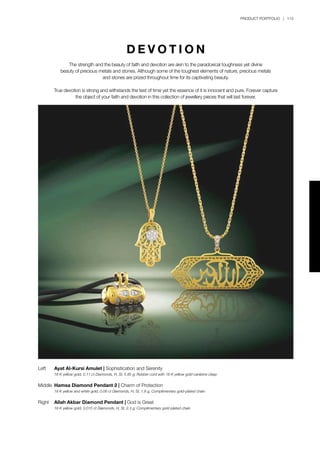 PRODUCT PORTFOLIO | 113
Left	 Ayat Al-Kursi Amulet | Sophistication and Serenity
	 18 K yellow gold, 0.11 ct Diamonds, H, SI, 5.85 g; Rubber cord with 18 K yellow gold carabine clasp	
Middle	 Hamsa Diamond Pendant 2 | Charm of Protection
	 18 K yellow and white gold, 0.06 ct Diamonds, H, SI, 1.8 g; Complimentary gold-plated chain
Right	 Allah Akbar Diamond Pendant | God is Great
	 18 K yellow gold, 0.015 ct Diamonds, H, SI, 2.3 g; Complimentary gold-plated chain
D E V O T I O N
The strength and the beauty of faith and devotion are akin to the paradoxical toughness yet divine
beauty of precious metals and stones. Although some of the toughest elements of nature, precious metals
and stones are prized throughout time for its captivating beauty.
True devotion is strong and withstands the test of time yet the essence of it is innocent and pure. Forever capture
the object of your faith and devotion in this collection of jewellery pieces that will last forever.
 