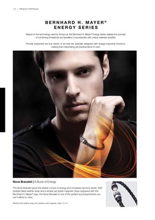 114 | PRODUCT PORTFOLIO
B E R N H A R D H . M AY E R ®
E N E R G Y S E R I E S
Based on the technology used by Amezcua, the Bernhard H. Mayer®
Energy Series realises the concept
of combining timepieces and jewellery or accessories with unique wellness benefits.
Proudly presented are true works of art that are specially designed with energy-improving functions,
making them fascinating yet practical items to own.
Nova Bracelet | A Burst of Energy
The Nova Bracelet gives the wearer a burst of energy and increases harmony levels. With
braided black leather strap and a simple yet stylish magnetic clasp engraved with the
Bernhard H. Mayer®
logo, the Nova Bracelet is one of the perfect accompaniments you
can’t afford to miss.
Braided black leather strap with stainless steel magnetic clasp l 21 cm
 