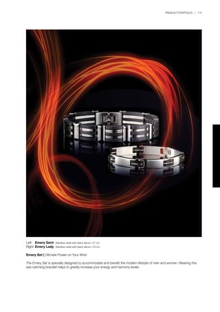 PRODUCT PORTFOLIO | 115
Left	 Emery Gent Stainless steel with black silicon l 21 cm
Right	Emery Lady Stainless steel with black silicon l 19 cm
Emery Set | Ultimate Power on Your Wrist
The Emery Set is specially designed to accommodate and benefit the modern lifestyle of men and women. Wearing this
eye-catching bracelet helps to greatly increase your energy and harmony levels.
 