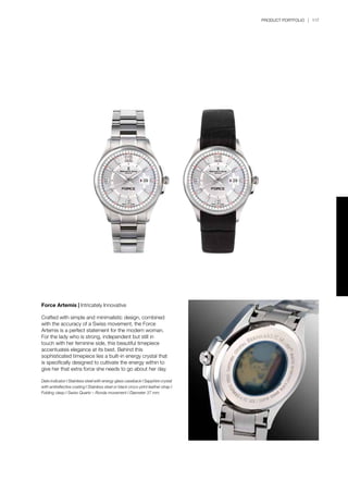 PRODUCT PORTFOLIO | 117
Force Artemis | Intricately Innovative
Crafted with simple and minimalistic design, combined
with the accuracy of a Swiss movement, the Force
Artemis is a perfect statement for the modern woman.
For the lady who is strong, independent but still in
touch with her feminine side, this beautiful timepiece
accentuates elegance at its best. Behind this
sophisticated timepiece lies a built-in energy crystal that
is specifically designed to cultivate the energy within to
give her that extra force she needs to go about her day.
Date indicator I Stainless steel with energy glass caseback I Sapphire crystal
with antireflective coating I Stainless steel or black croco-print leather strap I
Folding clasp I Swiss Quartz – Ronda movement I Diameter 37 mm
 