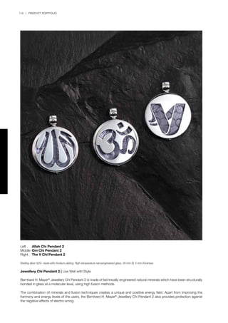 118 | PRODUCT PORTFOLIO
Left	 Allah Chi Pendant 2
Middle	 Om Chi Pendant 2
Right	 The V Chi Pendant 2
Sterling silver 925/- bezel with rhodium plating; High-temperature nanoengineered glass, 38 mm Ø, 5 mm thickness
Jewellery Chi Pendant 2 | Live Well with Style
Bernhard H. Mayer®
Jewellery Chi Pendant 2 is made of technically engineered natural minerals which have been structurally
bonded in glass at a molecular level, using high fusion methods.
The combination of minerals and fusion techniques creates a unique and positive energy field. Apart from improving the
harmony and energy levels of the users, the Bernhard H. Mayer®
Jewellery Chi Pendant 2 also provides protection against
the negative effects of electro-smog.
 