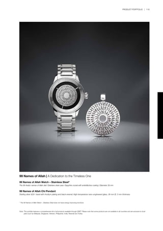 PRODUCT PORTFOLIO | 119
99 Names of Allah | A Dedication to the Timeless One
99 Names of Allah Watch – Stainless Steel*
The 99 Arabic names of Allah dial l Stainless steel case l Sapphire crystal with antireflective coating l Diameter 39 mm
99 Names of Allah Chi Pendant
Sterling silver 925/- bezel with rhodium plating and black enamel; High-temperature nano engineered glass, 38 mm Ø, 5 mm thickness
* The 99 Names of Allah Watch – Stainless Steel does not have energy-improving functions.
Note:	This portfolio features a comprehensive list of all products available through QNET. Please note that some products are not available in all countries and are exclusive to local 		
	 plans such as Malaysia, Singapore, Vietnam, Philippines, India, Rwanda and Turkey.
 