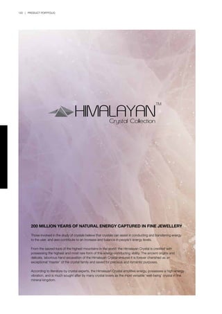 120 | PRODUCT PORTFOLIO
200 MILLION YEARS OF NATURAL ENERGY CAPTURED IN FINE JEWELLERY
Those involved in the study of crystals believe that crystals can assist in conducting and transferring energy
to the user, and also contribute to an increase and balance in people’s energy levels.
From the sacred tops of the highest mountains in the world, the Himalayan Crystal is credited with
possessing the highest and most rare form of this energy-conducting ability. The ancient origins and
delicate, laborious hand excavation of the Himalayan Crystal ensures it is forever cherished as an
exceptional ‘master’ of the crystal family and saved for precious and romantic purposes.
According to literature by crystal experts, the Himalayan Crystal amplifies energy, possesses a high-energy
vibration, and is much sought after by many crystal lovers as the most versatile ‘well-being’ crystal in the
mineral kingdom.
 