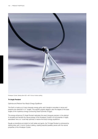 122 | PRODUCT PORTFOLIO
Tri Angle Pendant
Optimise and Restore Your Body’s Energy Equilibrium
The Earth is made up of many triangular energy grids; each triangle is isosceles in nature and
presents two identical 51.51° angles. This specific angular degree is also the degree of the base
angles of the mysterious energy-conducting Great Pyramids of Egypt.
The energy-enhancing Tri Angle Pendant replicates this exact triangular precision in the attempt
to recreate and harness the natural energy of the Himalayan Crystal to its full potential. A highly
specialised ‘lens cut’ could help optimise or restore the body’s energy equilibrium.
Equally as beneficial and stylish for both ladies and gents, the Tri Angle Pendant is embraced by
sterling silver with 5 micron rhodium plating, creating beautiful jewellery pieces with the natural
properties of the Himalayan Crystal.
Himalayan Crystal, Sterling silver 925/- with 5 micron rhodium plating
 
