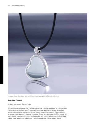 124 | PRODUCT PORTFOLIO
Heartbeat Pendant
A Spark of energy, A Touch of Love
Ancient Egyptians believed that the heart, rather than the brain, was seen as the organ that
held a person’s mind and soul. Throughout history, the heart has long been recognised
across cultures as being a symbol for love, charity, joy and compassion. These contexts
epitomise the brilliance of Heartbeat Himalayan Crystal pendant made of 15.7 g crystal, 925
sterling silver plated with Rhodium and bejewelled with 0.06 ct delicate diamonds. A black
rubber chain adds on the pulsation of the craft representing the many traits of love.
Himalayan Crystal, Sterling silver 925/- with 5 micron rhodium plating, 0.06 ct Diamonds, H, SI, 15.7 g
 