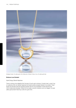 126 | PRODUCT PORTFOLIO
Embrace Love Pendant
Spark Energy, Elevate Happiness
There is nothing more delightful than the glow of love’s warm embrace. A tender heart, a warm hug
or a glowing smile can elevate happiness and spark positive energies between two people. These
facets are precisely what this beautiful pendant with its 3.8 g Himalayan Crystal adorned with
0.09 ct diamonds embodies. Perfect for the modern woman, Embrace Love is an elegant 18-carat
yellow gold pendant featuring a solid-chic gold chain.
Himalayan Crystal, 18 k yellow gold, 0.09 ct Diamonds, SI Clarity H Colour, 3.8 g; 18 k yellow gold chain
 