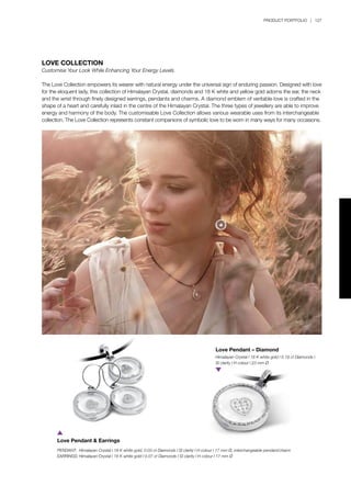 PRODUCT PORTFOLIO | 127
LOVE COLLECTION
Customise Your Look While Enhancing Your Energy Levels
The Love Collection empowers its wearer with natural energy under the universal sign of enduring passion. Designed with love
for the eloquent lady, this collection of Himalayan Crystal, diamonds and 18 K white and yellow gold adorns the ear, the neck
and the wrist through finely designed earrings, pendants and charms. A diamond emblem of veritable love is crafted in the
shape of a heart and carefully inlaid in the centre of the Himalayan Crystal. The three types of jewellery are able to improve
energy and harmony of the body. The customisable Love Collection allows various wearable uses from its interchangeable
collection. The Love Collection represents constant companions of symbolic love to be worn in many ways for many occasions.
PENDANT:	 Himalayan Crystal l 18 K white gold, 0.03 ct Diamonds l SI clarity l H colour l 17 mm Ø, interchangeable pendant/charm
EARRINGS:	Himalayan Crystal l 18 K white gold l 0.07 ct Diamonds l SI clarity l H colour l 17 mm Ø
Love Pendant & Earrings
Himalayan Crystal l 18 K white gold l 0.19 ct Diamonds l
SI clarity l H colour l 23 mm Ø
Love Pendant – Diamond
 