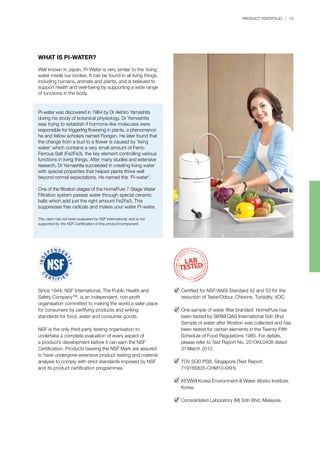 PRODUCT PORTFOLIO | 13
WHAT IS PI-WATER?
Well known in Japan, Pi-Water is very similar to the ‘living’
water inside our bodies. It can be found in all living things,
including humans, animals and plants, and is believed to
support health and well-being by supporting a wide range
of functions in the body.
Pi-water was discovered in 1964 by Dr Akihiro Yamashita
during his study of botanical physiology. Dr Yamashita
was trying to establish if hormone-like molecules were
responsible for triggering flowering in plants, a phenomenon
he and fellow scholars named Florigen. He later found that
the change from a bud to a flower is caused by ‘living
water’ which contains a very small amount of Ferric
Ferrous Salt (Fe2Fe3), the key element controlling various
functions in living things. After many studies and extensive
research, Dr Yamashita succeeded in creating living water
with special properties that helped plants thrive well
beyond normal expectations. He named this ‘Pi-water’.
One of the filtration stages of the HomePure 7-Stage Water
Filtration system passes water through special ceramic
balls which add just the right amount Fe2Fe3. This
suppresses free radicals and makes your water Pi-water.
This claim has not been evaluated by NSF International, and is not
supported by the NSF Certification of this product/component.
Since 1944, NSF International, The Public Health and
Safety Company™, is an independent, non-profit
organisation committed to making the world a safer place
for consumers by certifying products and writing
standards for food, water and consumer goods.
NSF is the only third-party testing organisation to
undertake a complete evaluation of every aspect of
a product’s development before it can earn the NSF
Certification. Products bearing the NSF Mark are assured
to have undergone extensive product testing and material
analysis to comply with strict standards imposed by NSF
and its product certification programmes.
Certified for NSF/ANSI Standard 42 and 53 for the
reduction of Taste/Odour, Chlorine, Turbidity, VOC.
One sample of water filter branded: HomePure has
been tested by SIRIM QAS International Sdn Bhd.
Sample of water after filtration was collected and has
been tested for certain elements in the Twenty-Fifth
Schedule of Food Regulations 1985. For details,
please refer to Test Report No. 2010KL0408 dated
31 March 2010.
TÜV SÜD PSB, Singapore (Test Report:
719165835-CHM10-EKH).
KEWWI Korea Environment & Water Works Institute,
Korea.
Consolidated Laboratory (M) Sdn Bhd, Malaysia.
 