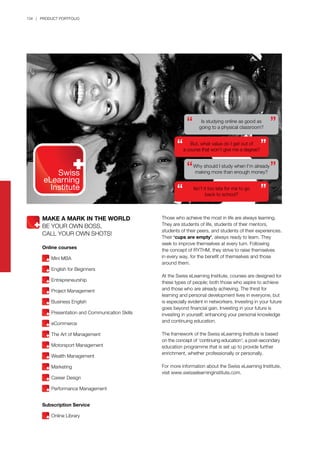 134 | PRODUCT PORTFOLIO
Those who achieve the most in life are always learning.
They are students of life, students of their mentors,
students of their peers, and students of their experiences.
Their ‘cups are empty’, always ready to learn. They
seek to improve themselves at every turn. Following
the concept of RYTHM, they strive to raise themselves
in every way, for the benefit of themselves and those
around them.
At the Swiss eLearning Institute, courses are designed for
these types of people; both those who aspire to achieve
and those who are already achieving. The thirst for
learning and personal development lives in everyone, but
is especially evident in networkers. Investing in your future
goes beyond financial gain. Investing in your future is
investing in yourself; enhancing your personal knowledge
and continuing education.
The framework of the Swiss eLearning Institute is based
on the concept of ‘continuing education’; a post-secondary
education programme that is set up to provide further
enrichment, whether professionally or personally.
For more information about the Swiss eLearning Institute,
visit www.swisselearninginstitute.com.
MAKE A MARK IN THE WORLD
BE YOUR OWN BOSS,
CALL YOUR OWN SHOTS!
Online courses
	 Mini MBA
	 English for Beginners
	
	 Entrepreneurship	
	 Project Management
	 Business English
	 Presentation and Communication Skills
	 eCommerce
	 The Art of Management
	 Motorsport Management
	 Wealth Management
	 Marketing
	 Career Design
	 Performance Management	
Subscription Service
	 Online Library
Is studying online as good as
going to a physical classroom?
But, what value do I get out of
a course that won’t give me a degree?
Why should I study when I’m already
making more than enough money?
Isn’t it too late for me to go
back to school?
 