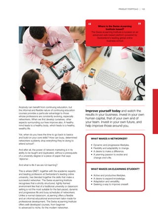 PRODUCT PORTFOLIO | 135
Anybody can benefit from continuing education, but
the informal and flexible nature of continuing education
courses provides a particular advantage to those
whose professions are constantly evolving, especially
networkers. When we first develop ourselves, other
aspects surrounding our lives improve also. A healthy
mind leads to a healthy body, which leads to a healthy,
wealthy life.
Yet, when do you have the time to go back to basics
and build on your core skills? How can busy, determined
networkers suddenly drop everything they’re doing to
attend school?
And after all, the power of network marketing is in its
ability to be taught and duplicated, without a prerequisite
of a university degree or a piece of paper that says
‘diploma’.
And what is life if we are not learning?
This is where QNET, together with the academic experts
and leading professors at Switzerland’s leading online
university, has blended together the skills that make a
successful networker. The Swiss eLearning Institute
recognises that a strictly structured, tightly framed
environment like that of a traditional university or classroom
setting is not the most suitable for the fast-paced, dynamic
and progressive life and busy schedules of networkers.
Unlike a normal classroom, eLearning offers a flexible
and an informal educational environment tailor-made for
professional development. The Swiss eLearning Institute
offers well-developed courses, from beginner
to advanced to niche, for the modern networker.
Improve yourself today and watch the
results in your business. Invest in your own
human capital, that of your own and of
your team. Invest in your own future, and
help improve those around you.
Where is the Swiss eLearning
Institute based?
The Swiss eLearning Institute is located on an
advanced web-based platform powered by
Switzerland’s leading global online
business school.
WHAT MAKES A NETWORKER?
• Dynamic and progressive lifestyles.
• Flexibility and adaptability to change.
• A desire to make a difference.
• A yearning passion to evolve and
	 change one’s life.
WHAT MAKES AN ELEARNING STUDENT?
• Active and productive lifestyles.
• A desire to expand knowledge.
• Adaptation and versatility.
• Seeking a way to improve oneself.
 