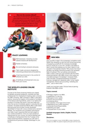 136 | PRODUCT PORTFOLIO
THE WORLD’S LEADING ONLINE
INSTITUTE
Courses at the Swiss eLearning Institute are created
by globally renowned academics, scientists and field
professionals from Switzerland’s leading online university,
the SMC University. SMC University is QNET’s education
partner, ensuring the integrity of the academic foundation
of the Swiss eLearning Institute, which in turn allows the
provision of courses that result in first-hand skills and
tools that can be immediately applied in everyday life and
business. The Swiss eLearning Institute offers a web-based
learning portal that provides courses developed
specifically for those with a busy schedule and a dynamic
lifestyle. Your enrolment and completion will enhance
your skills in each respective field and add weight to
your overall competence. Once you have passed all
requirements for your course, you will be awarded with
a Certificate of Achievement from the Trustees of the
Swiss eLearning Institute, equipping you with both a
professional and personal strategic advantage for your
future.
	 	 MINI MBA
Give yourself an edge in the increasingly competitive world.
Rather than stressing out with the time-consuming journey
of equipping yourself with the necessary knowledge
that you would do on your own, wouldn’t it be better to
take a course that prepares you for what it takes to truly
succeed in the business industry? Who knows how long it
will take to go blindly improving yourself in the necessary
fields of business? Pick up business administration
skills in order to start your own business with the Swiss
eLearning Institute’s Mini MBA course, which gives you
a bundled package of knowledge in necessary fields.
Learn the basic conceptual framework of business –
business management, leadership skills, human capital
management, finance and accounting, marketing and
sales… just to name a few!
Justify your long-term goals. Choose Swiss eLearning
Institute’s Mini MBA course.
Topics covered:
• Strategic insights of an MBA.
• Leadership in a new era.
• Managing human capital.
• Finance and accounting.
• Contextual ethics.
• Complexities of the legal environment.
• Negotiations and conflict resolution.
• Corporate Social Responsibility.
• Marketing and sales.
• Empowerment of your career.
Available languages: Arabic, English, French,
Russian
Disclaimer:
This is not an academic course, the Mini MBA is a basis of teaching the
concepts of an MBA. No academic degrees will be given with this course.
How are the courses offered?
All courses provide learners with an intuitive
online-learning environment. You will follow a
self-paced asynchronous learning path through
the curriculum. At all times, you will be guided by
progress indicators that allow for easy
self-assessment and progress control.
ENJOY LEARNING
Well-developed, interesting courses
steered towards self-development.
Flexible schedules.
No commuting to physical campuses.
Tailor-made curriculums designed by
networking professionals and academics.
A learning environment in the comfort of
wherever you wish.
A Certificate of Achievement once you
finish your course.
 