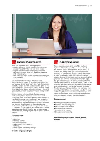 PRODUCT PORTFOLIO | 137
		 ENGLISH FOR BEGINNERS
What’s so important about learning English?
•	 English has official or special status in 75 countries 		
	 around the world, that’s over two billion people!
•	 English is spoken as first language by 375 million 		
	 people and spoken as second language by another 		
	 375 million people.
•	 One out of four of the world’s population speak English 	
	 to some extent.
It is undeniable that in today’s globalised world,
communication is the key to success and speaking just
one language is no longer enough. Not only in the business
world, but English is widely used across the globe as the
major language of online communication, science, media,
cinema, politics and even entertainment. And if you don’t
speak English, where is your place in this fast-moving world?
Unlock the door to the world with Swiss eLearning
Institute’s English for Beginners course as we guide you
through the steps of learning English, covering everything
from basic grammar, often used idioms and phrases to
pronunciation and making conversations. Learn how to
adapt English to your everyday life and practice scenarios
you are most likely to encounter. Who says learning
English is scary? This Swiss eLearning Institute’s English
for Beginners course is specifically designed for non-native
speakers to learn English in a fun and intuitive manner.
And as they say, learning English with us is like a ‘walk in
the park’.
Topics covered:
•	 Grammar.
•	 Business English.
•	 Idioms and phrases.
•	 Speaking and pronunciations.
•	 Listening.
•	 Using English in everyday settings.
Available languages: English
	 	 ENTREPRENEURSHIP
Take a chance! Are you a risk-taker? Do you have
high expectations for yourself? As a savvy networker,
it is essential to have these qualities. All you need is to
channel your energy in the right direction. Passion is
important for the business venture – it’s the key to living
in today’s challenging world. Without the ‘know-how’,
passion alone can’t help you to become successful. What
you need is to combine passion and knowledge to get
the right balance for your life and your career path. The
Swiss eLearning Institute understands what it takes to get
you there. We offer the dynamic Entrepreneurship course
which provides insight into proven business strategies.
The Entrepreneurship course allows you to channel your
creativity and ambitions in a successful way. Be the boss
and don’t get beaten. Learn the ropes to managing your
own business empire. Brush up on your entrepreneurial
skills and embrace the life of a true entrepreneur.
Topics covered:
• Building a successful enterprise.
• Business and marketing plan.
• Opportunity and risk analysis.
• Entrepreneurial marketing.
• Entrepreneurial finance.
• Entrepreneurial leadership.
Available languages: Arabic, English, French,
Russian
 