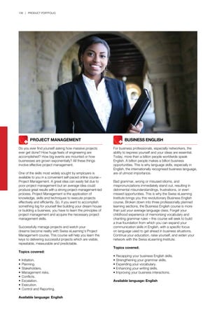 138 | PRODUCT PORTFOLIO
	 	 PROJECT MANAGEMENT
Do you ever find yourself asking how massive projects
ever get done? How huge feats of engineering are
accomplished? How big events are mounted or how
businesses are grown exponentially? All these things
involve effective project management.
One of the skills most widely sought by employers is
available to you in a convenient self-paced online course –
Project Management. A great idea can easily fail due to
poor project management but an average idea could
produce great results with a strong project-management-led
process. Project Management is the application of
knowledge, skills and techniques to execute projects
effectively and efficiently. So, if you want to accomplish
something big for yourself like building your dream house
or building a business, you have to learn the principles of
project management and acquire the necessary project
management skills.
Successfully manage projects and watch your
dreams become reality with Swiss eLearning’s Project
Management course. This course will help you learn the
keys to delivering successful projects which are visible,
repeatable, measurable and predictable.
Topics covered:
•	Initiation.
•	Planning.
•	Stakeholders.
•	Management risks.
•	Conflicts.
•	Escalation.
•	Execution.
•	Control and Reporting.
Available language: English
	 	 BUSINESS ENGLISH
For business professionals, especially networkers, the
ability to express yourself and your ideas are essential.
Today, more than a billion people worldwide speak
English. A billion people makes a billion business
opportunities. This is why language skills, especially in
English, the internationally recognised business language,
are of utmost importance.
Bad grammar, wrong or misused idioms, and
mispronunciations immediately stand out, resulting in
detrimental misunderstandings, frustrations, or even
missed opportunities. This is why the Swiss eLearning
Institute brings you this revolutionary Business English
course. Broken down into three professionally planned
learning sections, the Business English course is more
than just your average language class. Forget your
childhood experience of memorising vocabulary and
chanting grammar rules – this course will seek to build
a true foundation from which you can expand your
communication skills in English, with a specific focus
on language used to get ahead in business situations.
Continue your education, raise yourself, and widen your
network with the Swiss eLearning Institute.
Topics covered:
• Recapping your business English skills.
• Strengthening your grammar skills.
• Expanding your vocabulary.
• Enhancing your writing skills.
• Improving your business interactions.
Available language: English
 