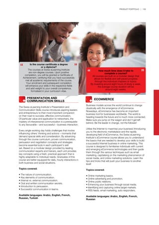 PRODUCT PORTFOLIO | 139
	 	 PRESENTATION AND
	 	 COMMUNICATION SKILLS
The Swiss eLearning Institute’s Presentation and
Communication Skills course introduces aspiring leaders
and entrepreneurs to their most important companion
on their road to success: effective communication.
Of particular value and application to networkers, the
mastery of interpersonal communication is a prerequisite
to any favourable – and successful – business interaction.
Every single working day holds challenges that involve
influencing others’ thinking and actions – moments that
demand special skills and consideration. By advancing
through the course curriculum, proven communication,
persuasion and negotiation concepts and strategies
become essential tools in each participant’s skill
set. Based on a modular design provided by leading
communication experts and trainers, each unit provides
key concepts using a fresh, practical approach that is
highly adaptable to individual needs. Graduates of this
course are better equipped for daily, hourly interactions in
both business and social situations.
Topics covered:
• The nature of communication.
• Key elements of communication.
• Internal vs. external communication.
• Oral and written communication secrets.
• Introduction to persuasion.
• Successful communication in teams.
Available languages: Arabic, English, French,
Russian, Turkish
Is the course certificate a degree
or a diploma?
The courses at Swiss eLearning Institute
are non-degree courses. Upon positive
completion, you will be granted a Certificate of
Achievement, certifying that you have successfully
met all academic requirements of the course.
Your enrolment and subsequent completion
will enhance your skills in the respective fields
and add weight to your overall competence,
formalised in your curriculum vitae.
How much time does it take to
complete a course?
All courses are built on a modular design that
allows for flexible and self-paced progress
through the individual chapters or topics.
By investing around eight hours of study a week,
the average course duration will be
around eight weeks.
	 	 ECOMMERCE
Business models across the world continue to change
drastically with the emergence of eCommerce.
Nowadays, eCommerce has become an important
business tool for businesses worldwide. The world is
heading towards the future and is much more connected.
Make sure you jump on the wagon and don’t get left
behind. Be the leader in change, not the follower!
Utilise the Internet to maximise your business! Introducing
you to the electronic marketplace and the rapidly
developing field of eCommerce, the Swiss eLearning
Institute’s eCommerce course allows you to understand
the basics that are needed to develop your skills to build
a successful Internet business in online marketing. This
course is designed to familiarise individuals with current
and emerging eCommerce technologies and then guide
them through the various techniques such as email
marketing, capitalising on the marketing phenomenon of
social media, and online marketing solutions. Learn the
tips and tricks that will push your business to another
level!
Topics covered:
• Online marketing basics.
• Online advertising and promotion.
• Online public relations.
• Enhancing your business through social media.
• Identifying and capturing online target markets.
• RSS feeds, email marketing, auto responders.
Available languages: Arabic, English, French,
Russian
 