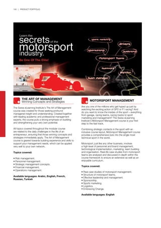 140 | PRODUCT PORTFOLIO
	 	 MOTORSPORT MANAGEMENT
Are you one of the millions who get hyped up just by
watching the exciting action of GP2 or F1 racing? And
do you want to know the insides of the sport – everything
from garage, racing teams, racing tracks to sport
marketing and management? The Swiss eLearning
Institute’s Motorsport Management course is your first
step to the fast track.
Combining strategic contacts in the sport with an
inclusive course layout, Motorsport Management course
provides a comprehensive look into the single most
technical sport in the world.
Motorsport, just like any other business, involves
a high-level of personnel and brand management,
technological implementation, marketing, team building
and organisation. Real-life case studies from motorsport
teams are analysed and discussed in-depth within the
course framework to ensure an extensive as well as an
enjoyable curriculum.
Topics covered:
• Real case studies of motorsport management.
• Structure of motorsport teams.
• Effective leadership and management.
• Sponsorship.
• Sports marketing.
• Logistics.
• Embracing Change.
Available languages: English
	 	 THE ART OF MANAGEMENT
	 	 Winning Concepts and Strategies
The Swiss eLearning Institute’s The Art of Management
course was created for those seeking profound
managerial insight and understanding. Created together
with leading academic and professional management
experts, the course puts a strong emphasis on building
and strengthening your very own potential.
All topics covered throughout the modular course
are related to the daily challenges in the life of an
entrepreneur, ensuring that those winning concepts and
strategies immediately apply. The Art of Management
course is geared towards building experience and skills to
support your management needs, which can be applied
very well to your own network.
Topics covered:
• Risk management.
• Personnel management.
• Strategic management concepts.
• Financial management.
• Operations management.
Available languages: Arabic, English, French,
Russian, Turkish
 
