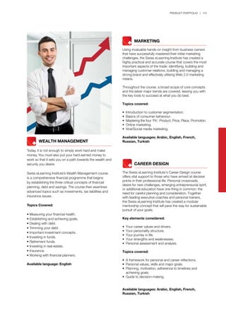 PRODUCT PORTFOLIO | 141
	 	 MARKETING
Using invaluable hands-on insight from business owners
that have successfully mastered their initial marketing
challenges, the Swiss eLearning Institute has created a
highly practical and accurate course that covers the most
important aspects of the trade: identifying, building and
managing customer relations, building and managing a
strong brand and effectively utilising Web 2.0 marketing
means.
Throughout the course, a broad scope of core concepts
and the latest major trends are covered, leaving you with
the key tools to succeed at what you do best.
Topics covered:
•	 Introduction to customer segmentation.
•	 Basics of consumer behaviour.
•	 Mastering the four ‘Ps’: Product, Price, Place, Promotion.
•	 Online marketing.
•	 Viral/Social media marketing.
Available languages: Arabic, English, French,
Russian, Turkish
	 	 CAREER DESIGN
The Swiss eLearning Institute’s Career Design course
offers vital support to those who have arrived at decisive
points in their professional life. Personal crossroads,
desire for new challenges, emerging entrepreneurial spirit,
or additional education have one thing in common: the
need for careful planning and consideration. Together
with leading executive coaches and personal trainers,
the Swiss eLearning Institute has created a modular
mentorship concept that will pave the way for sustainable
pursuit of your goals.
Key elements considered:
•	 Your career values and drivers.
•	 Your personality structure.
•	 Your journey in life.
•	 Your strengths and weaknesses.
•	 Personal assessment and analysis.
Topics covered:
•	 A framework for personal and career reflections.
•	 Personal values, skills and major goals.
•	 Planning, motivation, adherence to timelines and 		
	 achieving goals.
•	 Guide to decision-making.
Available languages: Arabic, English, French,
Russian, Turkish
		 WEALTH MANAGEMENT
Today, it is not enough to simply work hard and make
money. You must also put your hard earned money to
work so that it sets you on a path towards the wealth and
security you desire.
Swiss eLearning Institute’s Wealth Management course
is a comprehensive financial programme that begins
by establishing the three critical concepts of financial
planning, debt and savings. The course then examines
advanced topics such as investments, tax liabilities and
insurance issues.
Topics Covered:
• Measuring your financial health.
• Establishing and achieving goals.
• Dealing with debt.
• Trimming your debt.
• Important investment concepts.
• Investing in funds.
• Retirement funds.
• Investing in real-estate.
• Insurance.
• Working with financial planners.
Available language: English
 