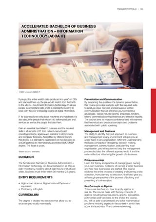 PRODUCT PORTFOLIO | 145
ACCELERATED BACHELOR OF BUSINESS
ADMINISTRATION – INFORMATION
TECHNOLOGY (ABBA IT)
• SMC University ABBA IT
If you put the entire world’s data produced in a year* on CDs
and stacked them up, the pile would stretch from the Earth
to the Moon… five times! Information Technology (IT) allows
people to understand data and it is constantly evolving to
cope with the ever-increasing volume of digital information.
IT for business is not only about machines and hardware; it’s
also about the people that rely on it to deliver products and
services as well as the people that use them.
Gain an essential foundation in business and the required
skills in all aspects of IT; from network security and
operating systems, algebra and statistics to eCommerce
and computer forensics. Accredited by SMC University,
this degree is a standalone qualification or may be used as
a study pathway to internationally accredited SMC’s MBA
degree. The future is yours.
*Based on 2012 estimates.
DURATION
The Accelerated Bachelor of Business Administration –
Information Technology can be undertaken in as little as
eight months by investing about eight hours of study per
week. Students must finish within 30 months (2.5 years).
ENTRY REQUIREMENTS
•	 High school diploma, Higher National Diploma or 		
	 equivalent.
•	 Proficiency in English.
CURRICULUM
The degree is divided into sections that allow you to
structure your study more easily.
Presentation and Communication
By examining the qualities of a dynamic presentation,
this course provides students with the required skills
to produce clear, concise and persuasive written
communication that will enhance your competitive
advantage. Topics include reports, proposals, tenders,
letters, commercial correspondence and effective reports.
The course aims to improve confidence and will examine
the theoretical and practical concepts and problems
associated with public speaking.
Management and Business
The ability to identify the best approach to business
and management in any environment will give you an
upper hand in any organisation. After first understanding
the basic concepts of delegating, decision making,
management, communication, and planning in an
organisation, you will explore not only the management
process but also the different approaches to it and the
external factors influencing the growth of a business.
Entrepreneurship
Learn the theory and practice of managing and owning
your own business, problems of running a family business
and how new businesses are started. This course
explores the entire process of creating and running a new
operation, from planning to execution. It will also give you
a thorough perspective of the process of building and
presenting a business plan.
Key Concepts in Algebra
This course teaches you how to apply algebra in
real life. The course deals with the key concepts of
algebra including linear equations, graphs, inequalities,
polynomials and functions. At the end of the course,
you will be able to understand and solve mathematical
problems involving algebra in the context in which they
occur in the world of IT and online networking.
 