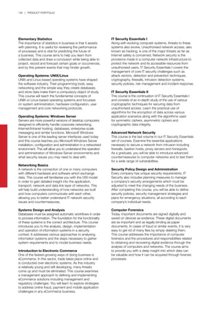 146 | PRODUCT PORTFOLIO
Elementary Statistics
The importance of statistics in business is that it assists
with planning. It is useful for reviewing the performance
of processes and is vital for predicting the future of
a business. This course aims to help you learn from
collected data and draw a conclusion while being able to
project, record and forecast certain goals or occurrences,
and by this prevent events that may hinder growth.
Operating Systems: UNIX/Linux
UNIX-and Linux-based operating systems have shaped
the software industry. Their programming tools, easy
networking and the simple way they create databases
and store data make them a compulsory object of study.
This course will teach the fundamental concepts of
UNIX-or Linux-based operating systems and focusses
on system administration, hardware configuration, user
management and core networking protocols.
Operating Systems: Windows Server
Servers are more powerful versions of desktop computers
designed to efficiently handle corporate networking,
Internet/Intranet hosting, databases, enterprise-scale
messaging and similar functions. Microsoft Windows
Server is one of the leading server interfaces used today
and this course teaches you Microsoft Windows Server
installation, configuration and administration in a networked
environment. This will allow you to understand the operation
and administration of Windows Server environments and
what security issues you may need to deal with.
Networking Basics
A network is the connection of one or many computers
with different hardware and software which exchange
data. This course will familiarise you with the OSI model
in order to gain detailed insight into the application,
transport, network and data link layer of networks. This
will help build understanding of how networks are built
and how computers communicate with each other,
allowing you to better understand IT network security
issues and countermeasures.
Systems Design and Analysis
Databases must be assigned automatic workflows in order
to process information. The foundation for the functionality
of these systems is the correct architecture. This course
introduces you to the analysis, design, implementation
and operation of information systems in a security
context. It addresses various approaches to analysing
information systems and the steps necessary to gather
system requirements and to model business needs.
Introduction to Electronic Commerce
One of the fastest-growing ways of doing business is
eCommerce. In this sector, trade takes place online and
is conducted over electronic systems. As this industry
is relatively young and still developing, many threats
come up and must be eliminated. This course examines
a management approach to defining and implementing
eCommerce solutions including management and
regulatory challenges. You will learn to explore strategies
to address online fraud, payment and mobile application
challenges in any eCommerce business.
IT Security Essentials I
Along with evolving computer systems, threats to these
systems also evolve. Unauthorised network access, also
known as hacking, is one of the major threats as far as
Internet safety is concerned. Network security is the
provisions made in a computer network infrastructure to
protect the network and its accessible resources from
unauthorised users. IT Security Essentials I covers the
management of core IT security challenges such as
attack vectors, detection and prevention techniques,
cryptography, firewalls, intrusion detection systems,
security policies, risk management and incident response.
IT Security Essentials II
This course is the continuation of IT Security Essentials I
and consists of an in-depth study of the use of various
cryptographic techniques for securing data from
unauthorised access. Learn the practical use of
algorithms for the encryption of data across various
application scenarios along with the algorithms used
for symmetric ciphers, asymmetric ciphers and
cryptographic data integrity.
Advanced Network Security
This course is the last volume in our IT Security Essentials
set of courses. Examine the essential applications
necessary to secure a network from intrusion including
firewalls, bastion hosts, proxy servers and honeypots.
As a graduate, you will be able to introduce advanced
countermeasures to computer networks and to test them
for a wide range of vulnerabilities.
Security Policy Design and Administration
Every company has unique security requirements. IT
Security also includes planning measures to manage
a company’s security arrangements which must be
adjusted to meet the changing needs of the business.
After completing this course, you will be able to define
security policies, security management strategies and
plans for emergency situations, all according to each
company’s individual needs.
Computer Forensics
Today, important documents are signed digitally and
saved on devices as evidence. These digital documents
are as important and as legally binding as paper
documents. In cases of fraud or similar events, it is very
easy to get rid of many files by simply deleting them.
This course addresses the importance of computer
forensics and the procedures and responsibilities related
to obtaining and recovering digital evidence through the
analysis of computers and networks. The course aims
to provide you with a deep insight into which data can
be valuable and how it can be acquired through forensic
processes.
 