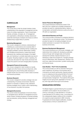 148 | PRODUCT PORTFOLIO
CURRICULUM
Management
This course aims to help the student develop a basic
understanding of the essentials of management and the
nature of complex organisations. Topics include basic
theories, principles, concepts, etc. of management
and organisations, attempting to develop rational and
systematic techniques of analysis and enquiry as well as
endeavouring to apply theory to practice.
Marketing Management
This course is designed to enhance understanding of
marketing as a social science and a business field. It
builds upon four major marketing themes: building and
managing profitable customer relationships; building
and managing strong brands to create brand equity;
harnessing new marketing technologies in the digital
age, and marketing in a socially responsible way around
the globe. Revealing insights to modern marketing, the
course also discusses the major trends and forces that
impact this dynamic and ever-changing field of business.
Managerial Finance & Accounting
This course is designed to teach students to handle
budgets and other finance and accounting tools, while
emphasising the critical thinking skills necessary to
interpret results and outcomes in order to lead a business
into financial soundness.
Business Research
This course is designed to provide a strategic view and
understanding of business environments. Business
research is necessary in helping to fully understand
business strategies and to create a solid understanding
of how decisions may affect the business.
Managerial Economics
This course involves the application of economic theory
to managerial issues. Elements of managerial economics
will be covered, including all aspects of business activities,
such as production, pricing, financing, management and
strategy.
Human Resources Management
This course introduces contemporary issues in the
field, both from a global and a strategic perspective. It
provides the basis for understanding labour relations,
compensation and benefit schemes as well as the role of
HR within an organisation.
International Business and Trade
This course provides a framework for analysing decisions
made by firms in an international context. This framework
provides the basis for formulating strategies that will
enable businesses to succeed in the international
business environment.
Business Development Management
This course introduces you to the issues, strategies, and
relationships that correlate with developing sustainable
revenue through well-managed sales and business
development activities. Special emphasis is put on
developing a sales force programme, managing strategic
account relationships, team development, diversity in the
work force, sales force automation, problem-solving skills,
and financial issues.
Case Studies – The F1 Art of Leadership
This course provides you with an exclusive training and
action experience, focussing on the business side of
motorsports and sports sponsorship. Special emphasis
is put on analysing and discussing the field of Formula 1
motor racing, including leadership, marketing, logistics,
and sponsorship management. The students will be given
insights into the racing world, applicable to Formula 1 and
any other high-performance sport and business.
GRADUATION CRITERIA
The Master Degree is granted following the successful
completion of the subjects, the accumulation of a
minimum of 90 (with a 4-year Bachelor) to 120 (with a
3-year Bachelor) ECTS credits (or less, in accordance to
the undergraduate degree credits) and the completion
of a capstone project presented to SMC University.
To graduate and receive degree certification, students
should achieve a minimum overall GPA of 2.7
 