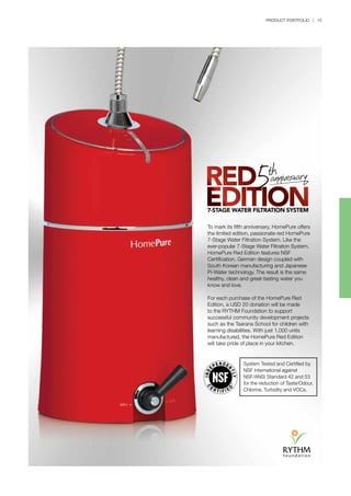 PRODUCT PORTFOLIO | 15
To mark its fifth anniversary, HomePure offers
the limited edition, passionate red HomePure
7-Stage Water Filtration System. Like the
ever-popular 7-Stage Water Filtration System,
HomePure Red Edition features NSF
Certification, German design coupled with
South Korean manufacturing and Japanese
Pi-Water technology. The result is the same
healthy, clean and great-tasting water you
know and love.
For each purchase of the HomePure Red
Edition, a USD 20 donation will be made
to the RYTHM Foundation to support
successful community development projects
such as the Taarana School for children with
learning disabilities. With just 1,000 units
manufactured, the HomePure Red Edition
will take pride of place in your kitchen.
System Tested and Certified by
NSF International against
NSF/ANSI Standard 42 and 53
for the reduction of Taste/Odour,
Chlorine, Turbidity and VOCs.
 